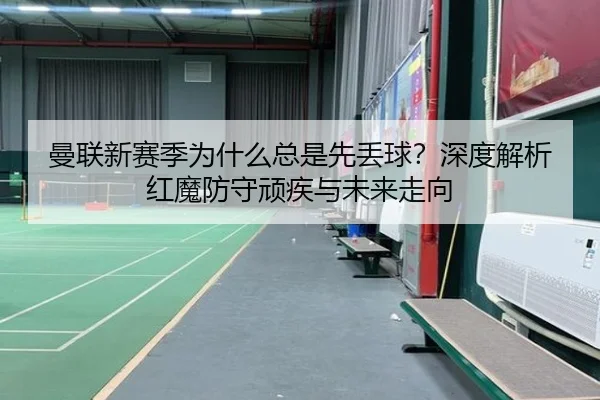 曼联新赛季为什么总是先丢球？深度解析红魔防守顽疾与未来走向