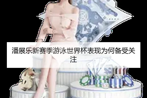 潘展乐新赛季游泳世界杯表现为何备受关注