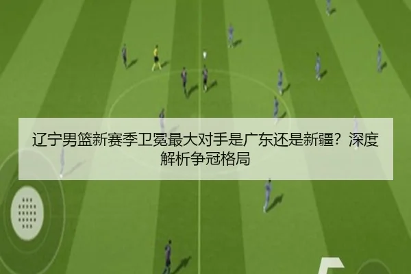 辽宁男篮新赛季卫冕最大对手是广东还是新疆？深度解析争冠格局