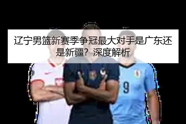 辽宁男篮新赛季争冠最大对手是广东还是新疆？深度解析